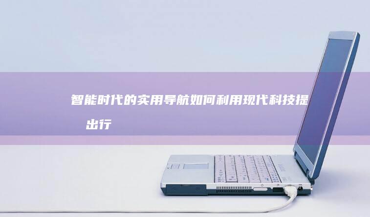 智能时代的实用导航：如何利用现代科技提升出行体验 (智能时代的实践育人)