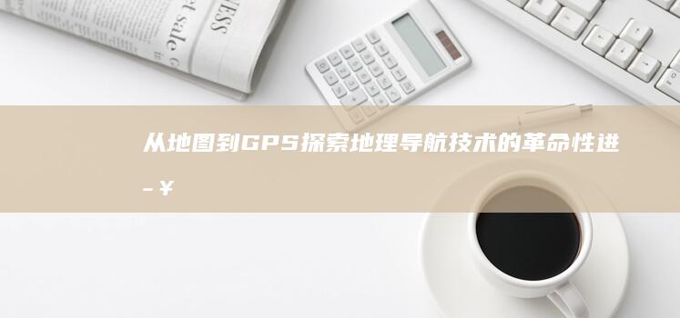 从地图到GPS：探索地理导航技术的革命性进步 (从地图上)